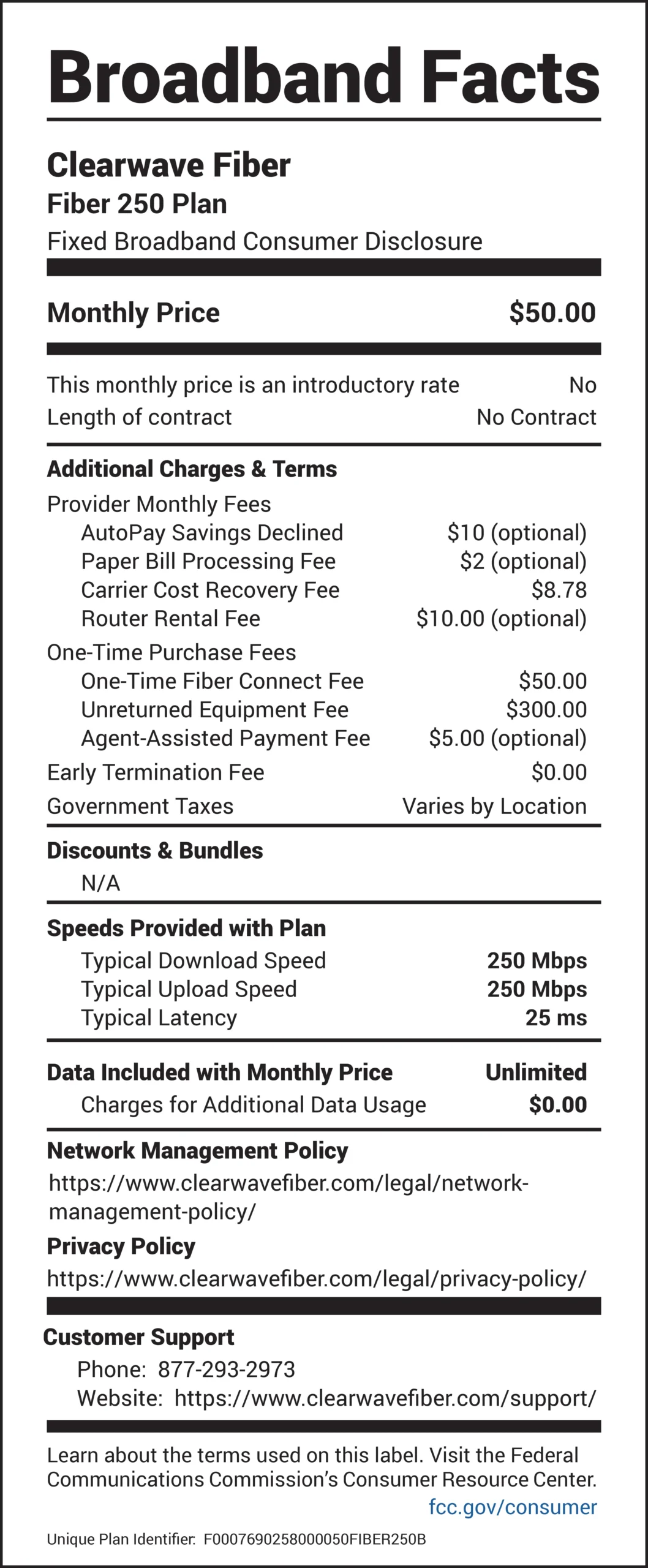 Broadband Facts Clearwave Fiber Fiber 250 Plan Fixed Broadband Consumer Disclosure Monthly Price: $50.00 This monthly price is an introductory rate: No Length of contract: No Contract Additional Charges & Terms Provider Monthly Fees AutoPay Savings Declined: $10 (optional) Paper Bill Processing Fee: $2 (optional) Carrier Cost Recovery Fee: $8.78 Router Rental Fee: $10.00 (optional) One-Time Purchase Fees One-Time Fiber Connect Fee: $50.00 Unreturned Equipment Fee: $300.00 Agent-Assisted Payment Fee: $5.00 (optional) Early Termination Fee: $0.00 Government Taxes: Varies by Location Discounts & Bundles N/A Speeds Provided with Plan Typical Download Speed: 250 Mbps Typical Upload Speed: 250 Mbps Typical Latency: 25 ms Data Included with Monthly Price: Unlimited Charges for Additional Data Usage: $0.00 Network Management Policy https://www.clearwavefiber.com/legal/networkmanagement- policy/ Privacy Policy https://www.clearwavefiber.com/legal/privacy-policy/ Customer Support Phone: 877-293-2973 Website: https://www.clearwavefiber.com/support/ Learn about the terms used on this label. Visit the Federal Communications Commission’s Consumer Resource Center. fcc.gov/consumer Unique Plan Identifier: F0007690258000050FIBER250B