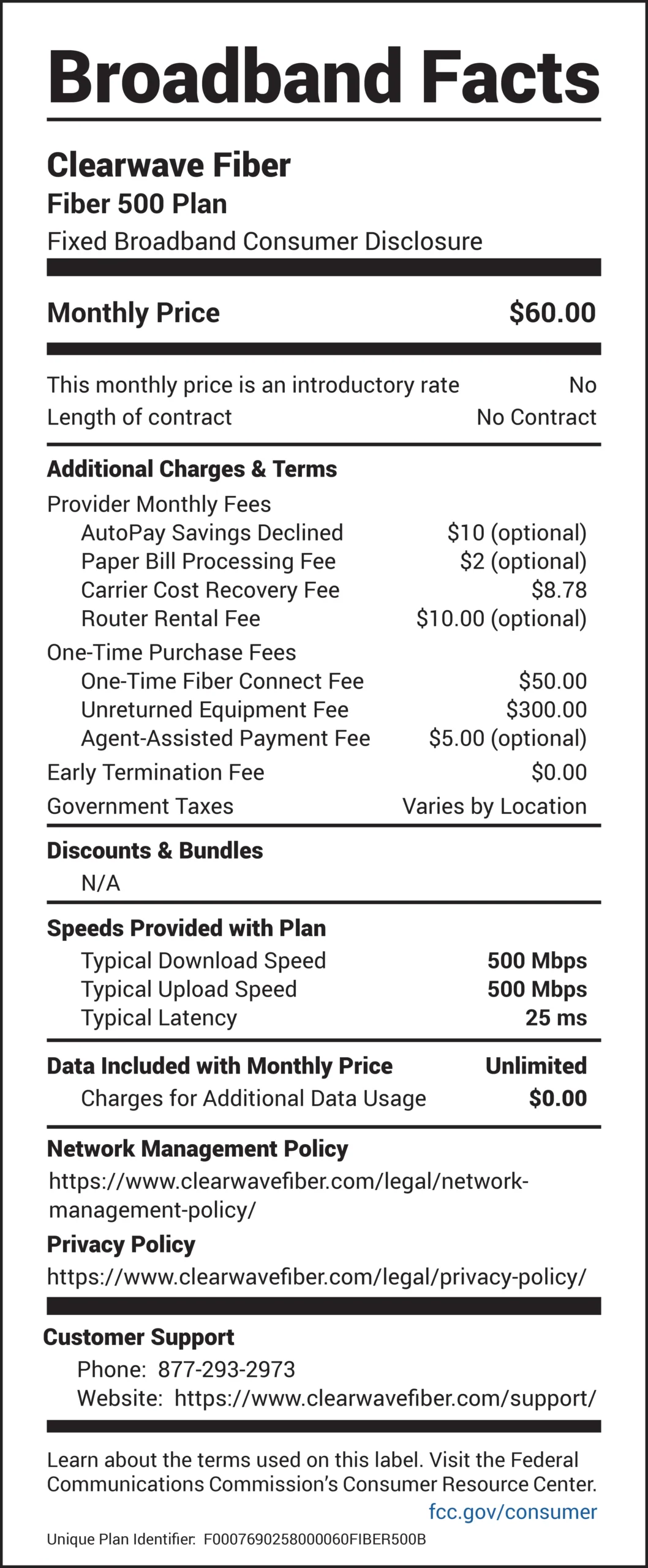 Broadband Facts Clearwave Fiber Fiber 500 Plan Fixed Broadband Consumer Disclosure Monthly Price: $60.00 This monthly price is an introductory rate: No Length of contract: No Contract Additional Charges & Terms Provider Monthly Fees AutoPay Savings Declined: $10 (optional) Paper Bill Processing Fee: $2 (optional) Carrier Cost Recovery Fee: $8.78 Router Rental Fee: $10.00 (optional) One-Time Purchase Fees One-Time Fiber Connect Fee: $50.00 Unreturned Equipment Fee: $300.00 Agent-Assisted Payment Fee: $5.00 (optional) Early Termination Fee: $0.00 Government Taxes: Varies by Location Discounts & Bundles N/A Speeds Provided with Plan Typical Download Speed: 500 Mbps Typical Upload Speed: 500 Mbps Typical Latency: 25 ms Data Included with Monthly Price: Unlimited Charges for Additional Data Usage: $0.00 Network Management Policy https://www.clearwavefiber.com/legal/networkmanagement- policy/ Privacy Policy https://www.clearwavefiber.com/legal/privacy-policy/ Customer Support Phone: 877-293-2973 Website: https://www.clearwavefiber.com/support/ Learn about the terms used on this label. Visit the Federal Communications Commission’s Consumer Resource Center. fcc.gov/consumer Unique Plan Identifier: F0007690258000060FIBER500B