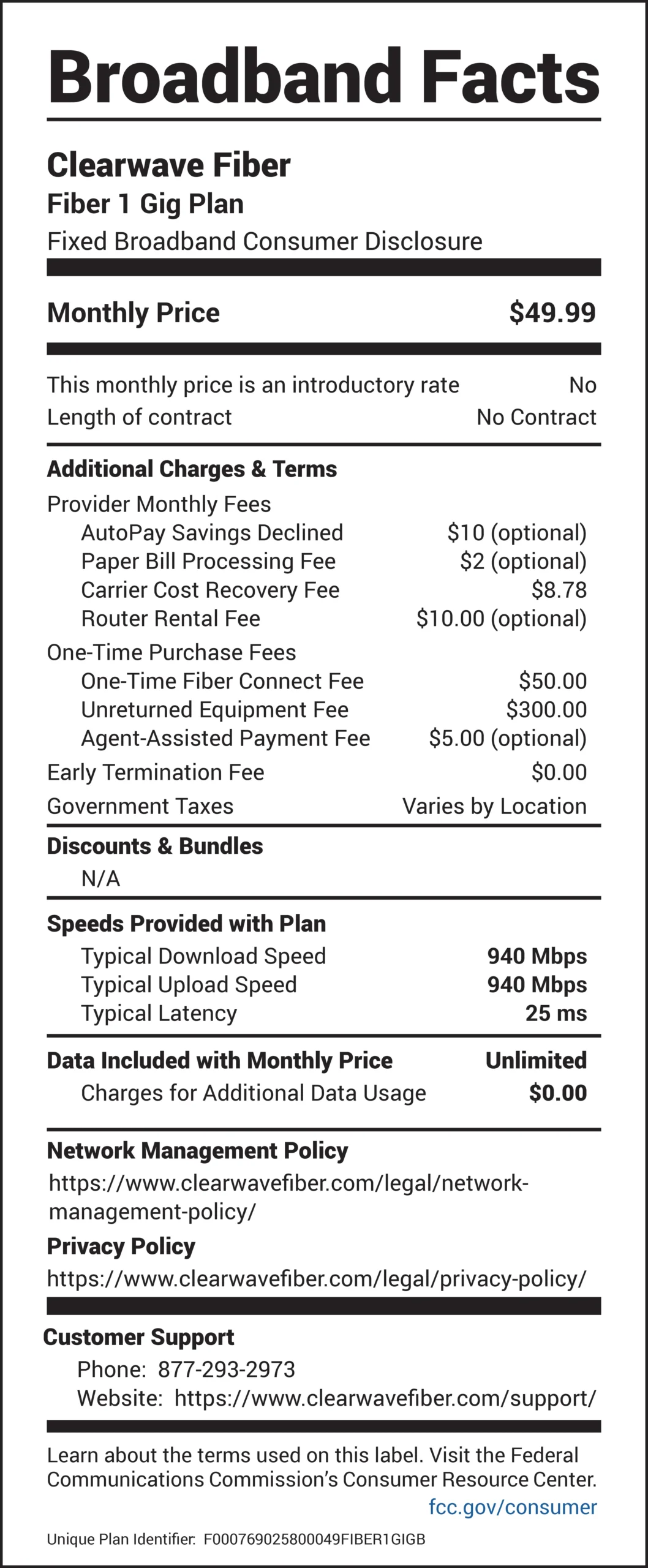 Broadband Facts Clearwave Fiber Fiber 1 Gig Plan Fixed Broadband Consumer Disclosure Monthly Price: $49.99 This monthly price is an introductory rate: No Length of contract: No Contract Additional Charges & Terms Provider Monthly Fees AutoPay Savings Declined: $10 (optional) Paper Bill Processing Fee: $2 (optional) Carrier Cost Recovery Fee: $8.78 Router Rental Fee: $10.00 (optional) One-Time Purchase Fees One-Time Fiber Connect Fee: $50.00 Unreturned Equipment Fee: $300.00 Agent-Assisted Payment Fee: $5.00 (optional) Early Termination Fee: $0.00 Government Taxes: Varies by Location Discounts & Bundles N/A Speeds Provided with Plan Typical Download Speed: 940 Mbps Typical Upload Speed: 940 Mbps Typical Latency: 25 ms Data Included with Monthly Price: Unlimited Charges for Additional Data Usage: $0.00 Network Management Policy https://www.clearwavefiber.com/legal/networkmanagement- policy/ Privacy Policy https://www.clearwavefiber.com/legal/privacy-policy/ Customer Support Phone: 877-293-2973 Website: https://www.clearwavefiber.com/support/ Learn about the terms used on this label. Visit the Federal Communications Commission’s Consumer Resource Center. fcc.gov/consumer Unique Plan Identifier: F0007690258000049FIBER1GIGB