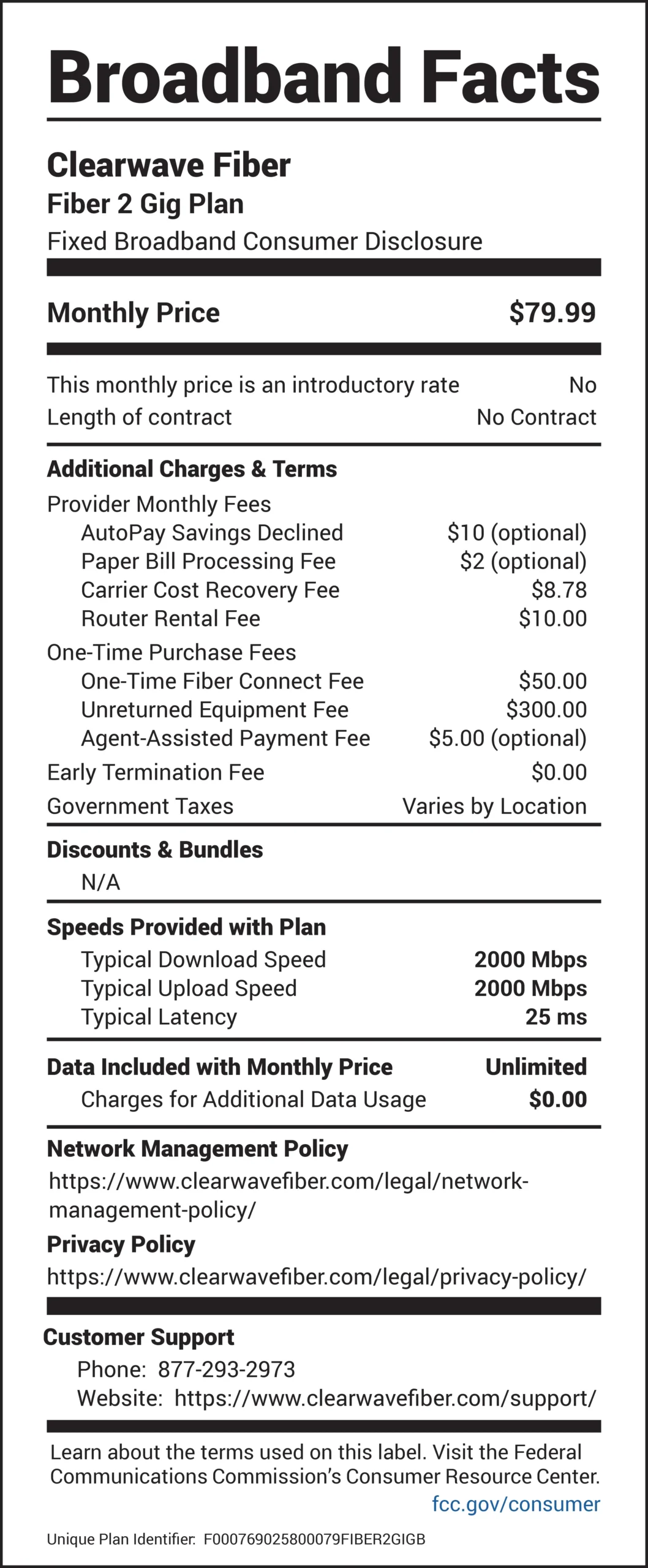 Broadband Facts Clearwave Fiber Fiber 2 Gig Plan Fixed Broadband Consumer Disclosure Monthly Price: $79.99 This monthly price is an introductory rate: No Length of contract: No Contract Additional Charges & Terms Provider Monthly Fees AutoPay Savings Declined: $10 (optional) Paper Bill Processing Fee: $2 (optional) Carrier Cost Recovery Fee: $8.78 Router Rental Fee: $10.00 One-Time Purchase Fees One-Time Fiber Connect Fee: $50.00 Unreturned Equipment Fee: $300.00 Agent-Assisted Payment Fee: $5.00 (optional) Early Termination Fee: $0.00 Government Taxes: Varies by Location Discounts & Bundles N/A Speeds Provided with Plan Typical Download Speed: 2000 Mbps Typical Upload Speed: 2000 Mbps Typical Latency: 25 ms Data Included with Monthly Price: Unlimited Charges for Additional Data Usage: $0.00 Network Management Policy https://www.clearwavefiber.com/legal/networkmanagement- policy/ Privacy Policy https://www.clearwavefiber.com/legal/privacy-policy/ Customer Support Phone: 877-293-2973 Website: https://www.clearwavefiber.com/support/ Learn about the terms used on this label. Visit the Federal Communications Commission’s Consumer Resource Center. fcc.gov/consumer Unique Plan Identifier: F0007690258000079FIBER2GIGB