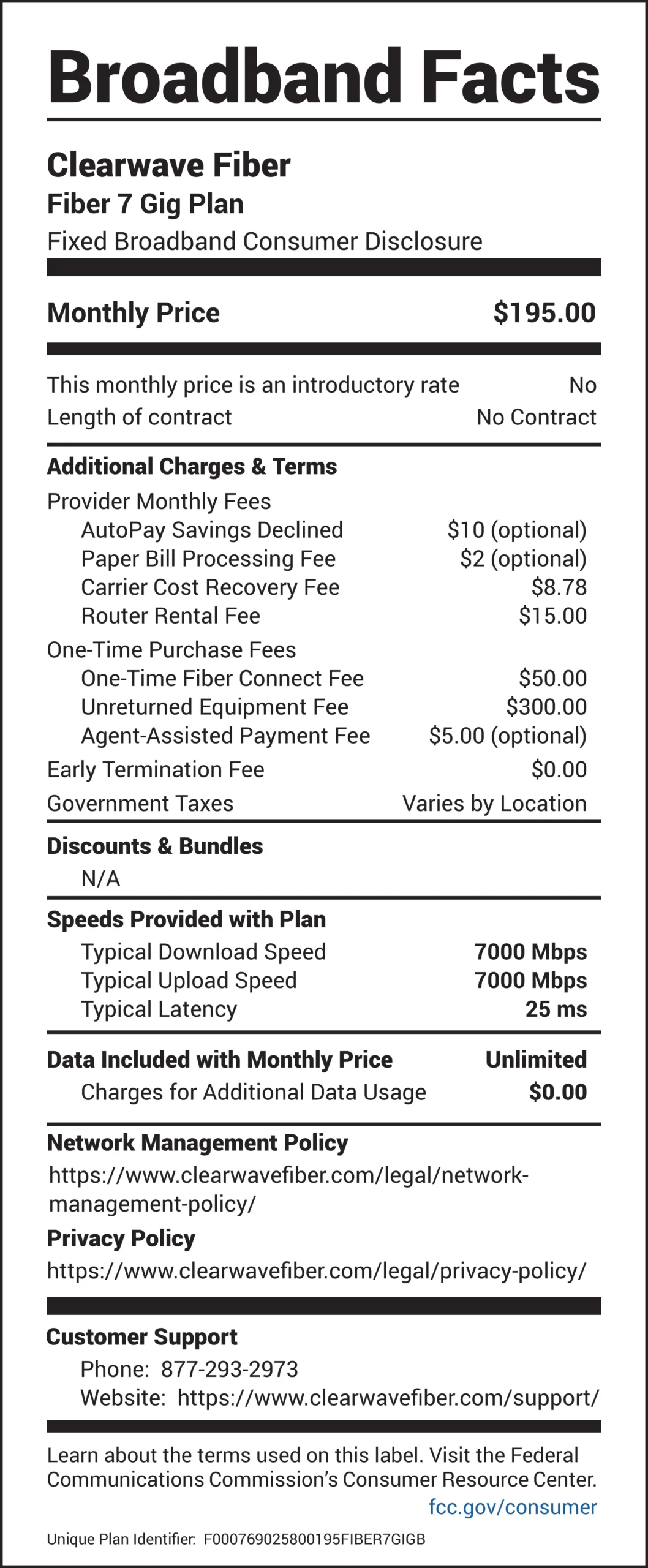 Broadband Facts Clearwave Fiber Fiber 7 Gig Plan Fixed Broadband Consumer Disclosure Monthly Price: $195.00 This monthly price is an introductory rate: No Length of contract: No Contract Additional Charges & Terms Provider Monthly Fees AutoPay Savings Declined: $10 (optional) Paper Bill Processing Fee: $2 (optional) Carrier Cost Recovery Fee: $8.78 Router Rental Fee: $15.00 One-Time Purchase Fees One-Time Fiber Connect Fee: $50.00 Unreturned Equipment Fee: $300.00 Agent-Assisted Payment Fee: $5.00 (optional) Early Termination Fee: $0.00 Government Taxes: Varies by Location Discounts & Bundles N/A Speeds Provided with Plan Typical Download Speed: 7000 Mbps Typical Upload Speed: 7000 Mbps Typical Latency: 25 ms Data Included with Monthly Price: Unlimited Charges for Additional Data Usage: $0.00 Network Management Policy https://www.clearwavefiber.com/legal/networkmanagement- policy/ Privacy Policy https://www.clearwavefiber.com/legal/privacy-policy/ Customer Support Phone: 877-293-2973 Website: https://www.clearwavefiber.com/support/ Learn about the terms used on this label. Visit the Federal Communications Commission’s Consumer Resource Center. fcc.gov/consumer Unique Plan Identifier: F00076902580000195FIBER7GIGB